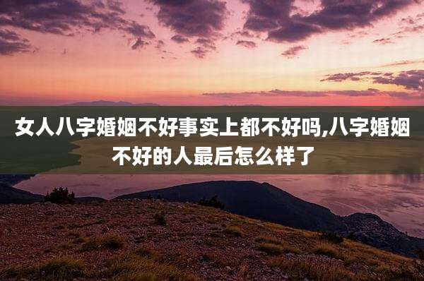 女人八字婚姻不好事实上都不好吗,八字婚姻不好的人最后怎么样了