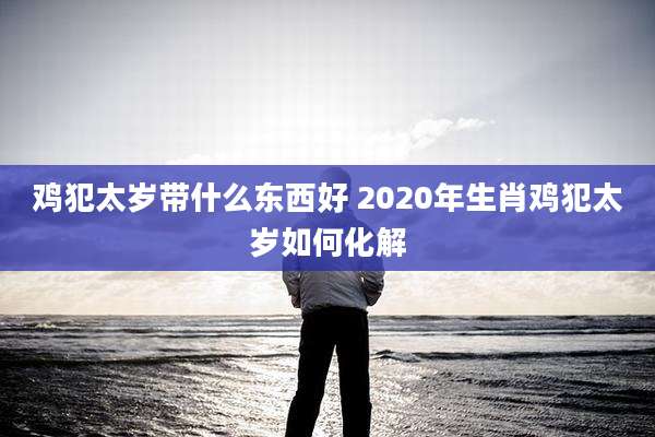 鸡犯太岁带什么东西好 2020年生肖鸡犯太岁如何化解