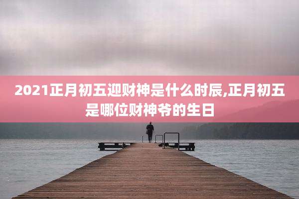 2021正月初五迎财神是什么时辰,正月初五是哪位财神爷的生日