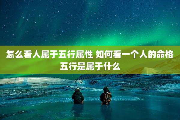 怎么看人属于五行属性 如何看一个人的命格五行是属于什么