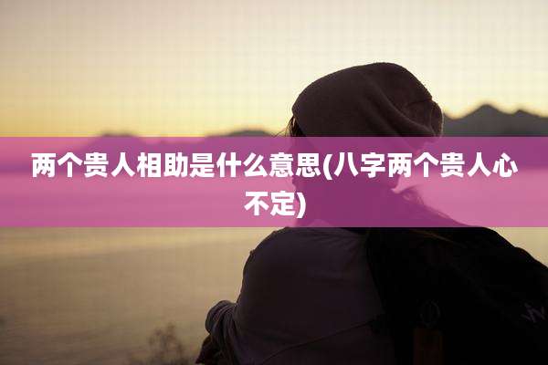 两个贵人相助是什么意思(八字两个贵人心不定)