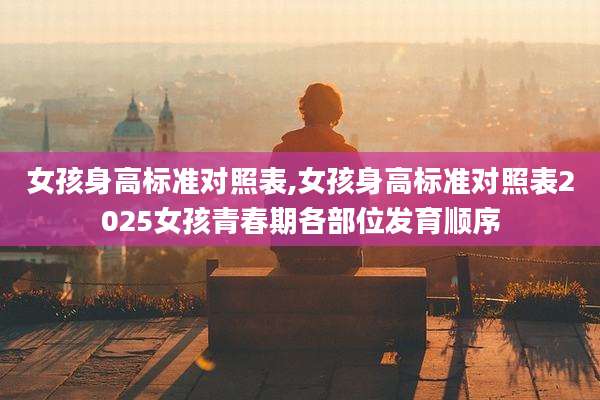 女孩身高标准对照表,女孩身高标准对照表2025女孩青春期各部位发育顺序