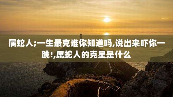 属蛇人;一生最克谁你知道吗,说出来吓你一跳!,属蛇人的克星是什么