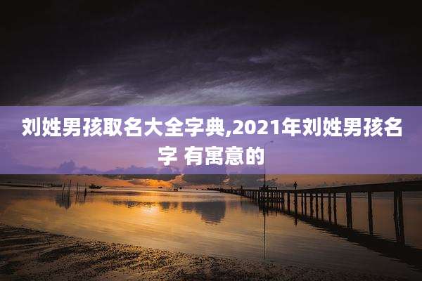 刘姓男孩取名大全字典,2021年刘姓男孩名字 有寓意的