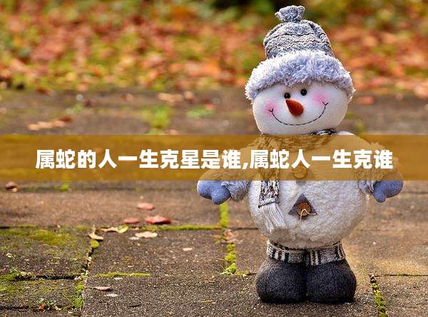 属蛇的人一生克星是谁,属蛇人一生克谁