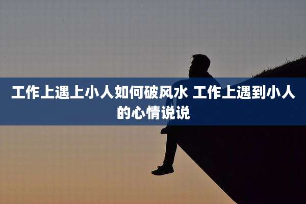 工作上遇上小人如何破风水 工作上遇到小人的心情说说