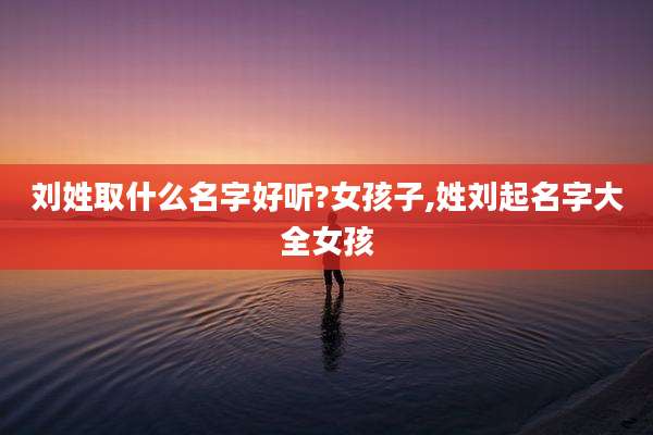 刘姓取什么名字好听?女孩子,姓刘起名字大全女孩