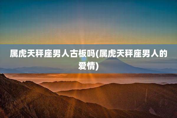 属虎天秤座男人古板吗(属虎天秤座男人的爱情)