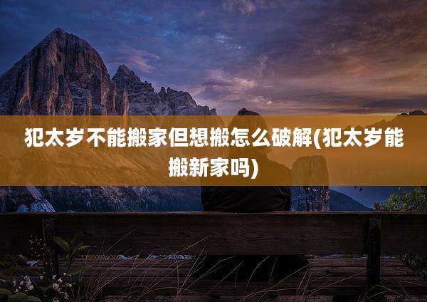 犯太岁不能搬家但想搬怎么破解(犯太岁能搬新家吗)