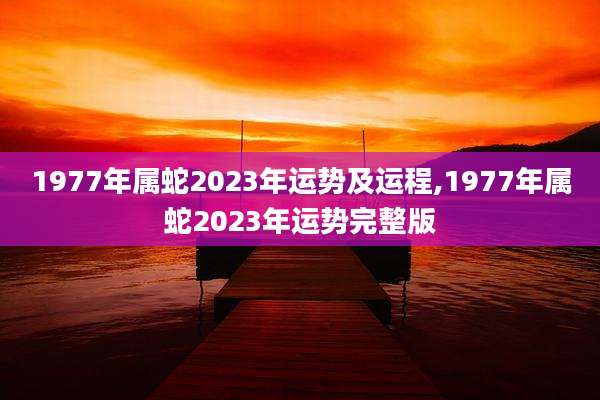 1977年属蛇2023年运势及运程,1977年属蛇2023年运势完整版