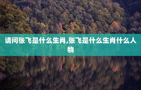 请问张飞是什么生肖,张飞是什么生肖什么人物