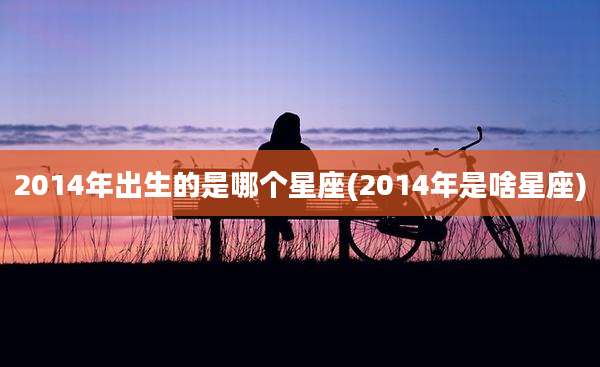 2014年出生的是哪个星座(2014年是啥星座)
