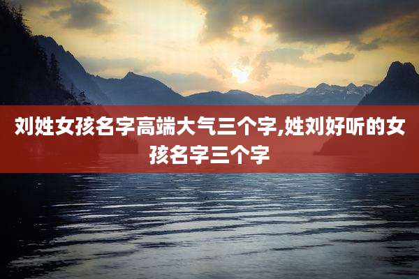 刘姓女孩名字高端大气三个字,姓刘好听的女孩名字三个字