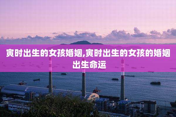 寅时出生的女孩婚姻,寅时出生的女孩的婚姻 出生命运
