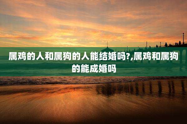 属鸡的人和属狗的人能结婚吗?,属鸡和属狗的能成婚吗