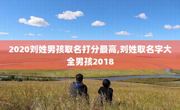 2020刘姓男孩取名打分最高,刘姓取名字大全男孩2018