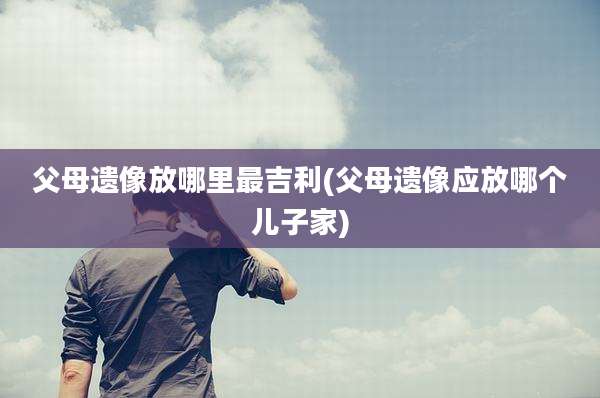 父母遗像放哪里最吉利(父母遗像应放哪个儿子家)