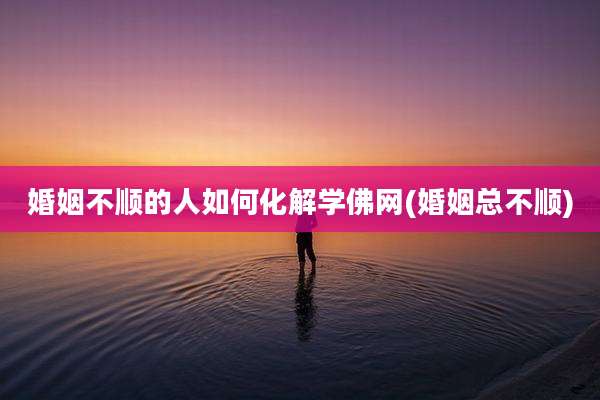 婚姻不顺的人如何化解学佛网(婚姻总不顺)