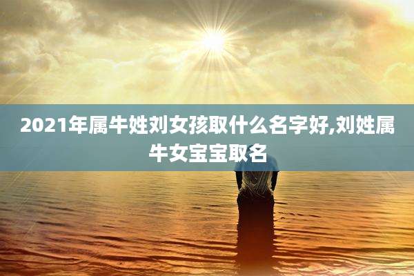 2021年属牛姓刘女孩取什么名字好,刘姓属牛女宝宝取名