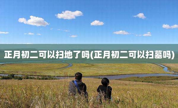 正月初二可以扫地了吗(正月初二可以扫墓吗)