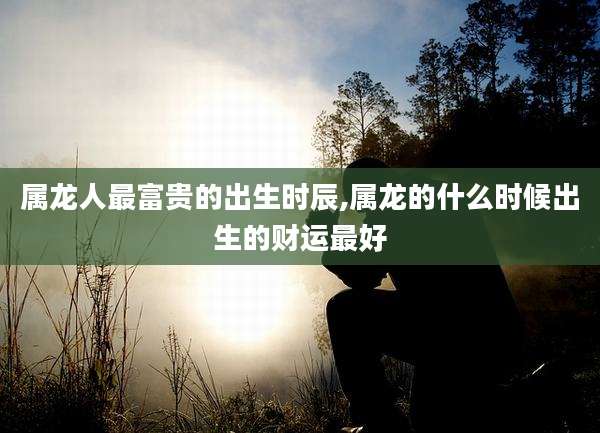 属龙人最富贵的出生时辰,属龙的什么时候出生的财运最好