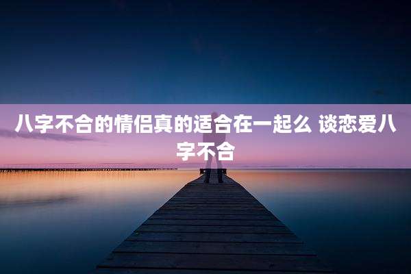 八字不合的情侣真的适合在一起么 谈恋爱八字不合
