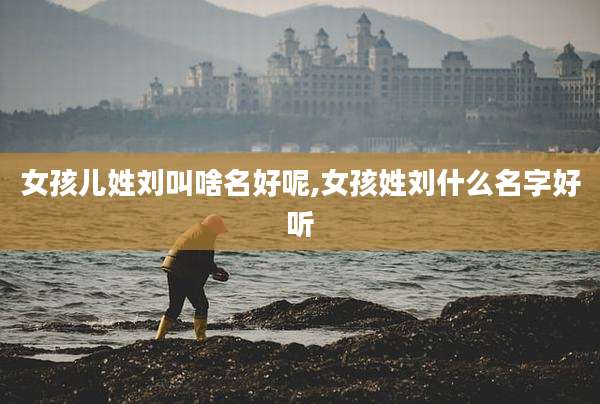 女孩儿姓刘叫啥名好呢,女孩姓刘什么名字好听