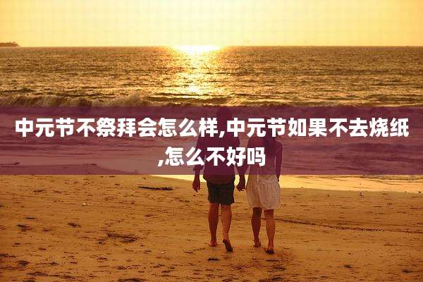 中元节不祭拜会怎么样,中元节如果不去烧纸,怎么不好吗