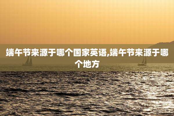 端午节来源于哪个国家英语,端午节来源于哪个地方