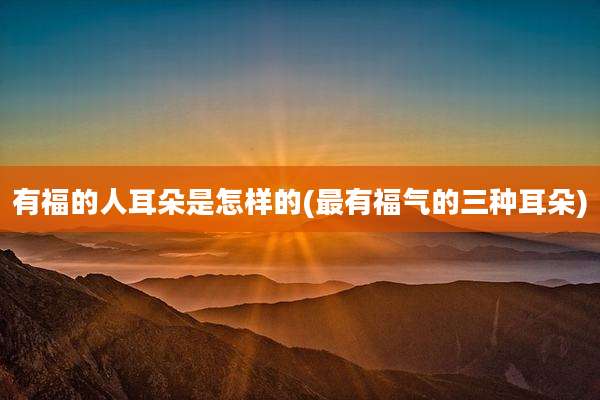 有福的人耳朵是怎样的(最有福气的三种耳朵)