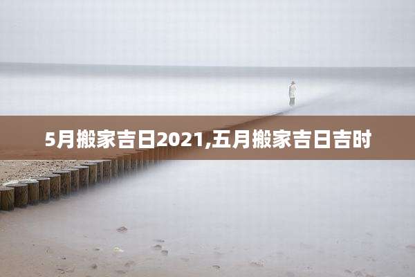 5月搬家吉日2021,五月搬家吉日吉时