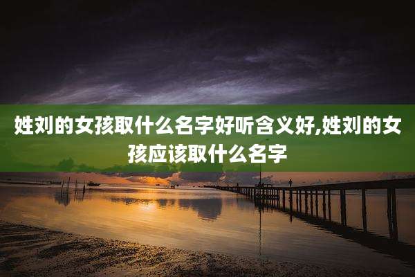 姓刘的女孩取什么名字好听含义好,姓刘的女孩应该取什么名字