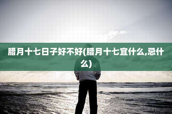 腊月十七日子好不好(腊月十七宜什么,忌什么)