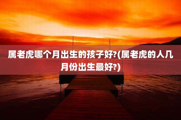 属老虎哪个月出生的孩子好?(属老虎的人几月份出生最好?)