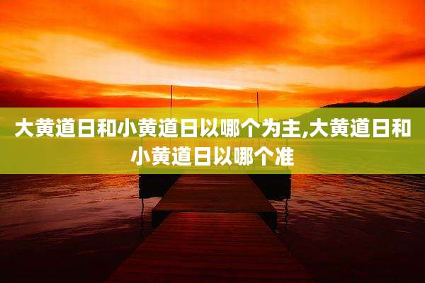 大黄道日和小黄道日以哪个为主,大黄道日和小黄道日以哪个准