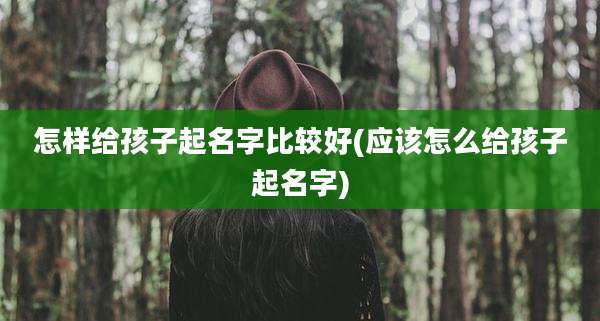怎样给孩子起名字比较好(应该怎么给孩子起名字)