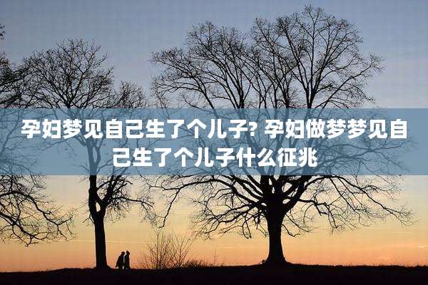 孕妇梦见自己生了个儿子? 孕妇做梦梦见自己生了个儿子什么征兆