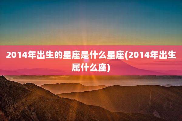 2014年出生的星座是什么星座(2014年出生属什么座)