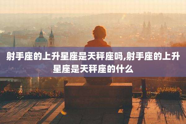 射手座的上升星座是天秤座吗,射手座的上升星座是天秤座的什么