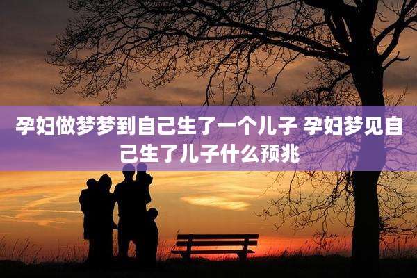 孕妇做梦梦到自己生了一个儿子 孕妇梦见自己生了儿子什么预兆