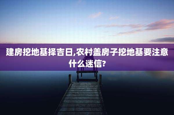 建房挖地基择吉日,农村盖房子挖地基要注意什么迷信?