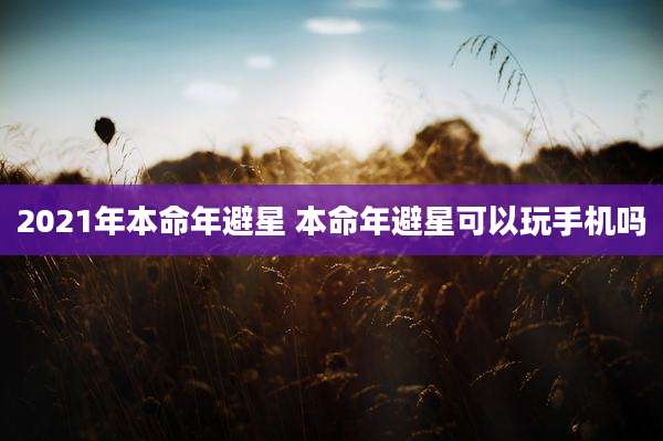 2021年本命年避星 本命年避星可以玩手机吗