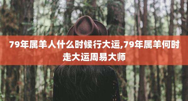 79年属羊人什么时候行大运,79年属羊何时走大运周易大师