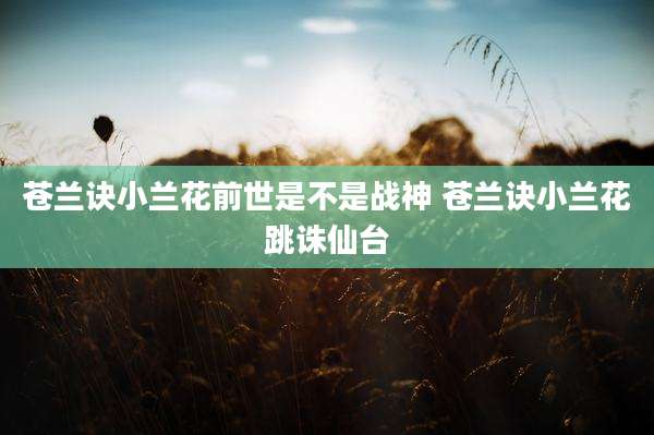 苍兰诀小兰花前世是不是战神 苍兰诀小兰花跳诛仙台