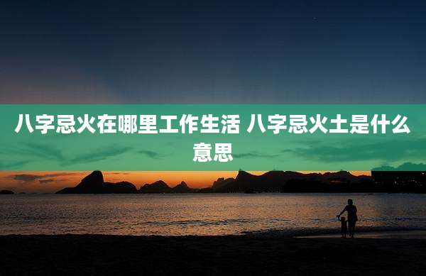 八字忌火在哪里工作生活 八字忌火土是什么意思