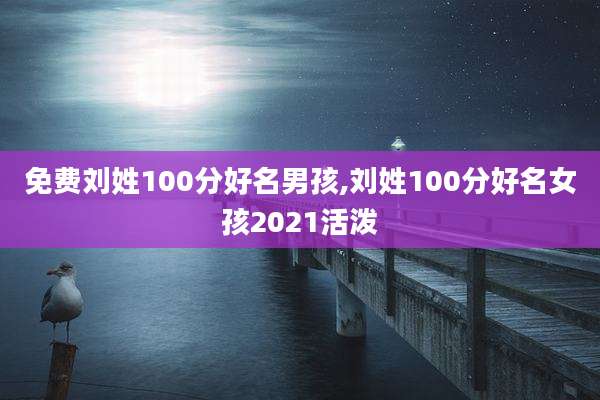 免费刘姓100分好名男孩,刘姓100分好名女孩2021活泼