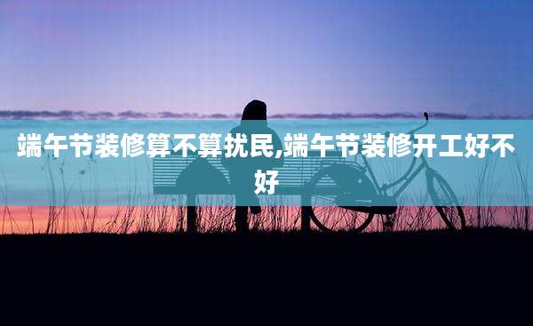 端午节装修算不算扰民,端午节装修开工好不好