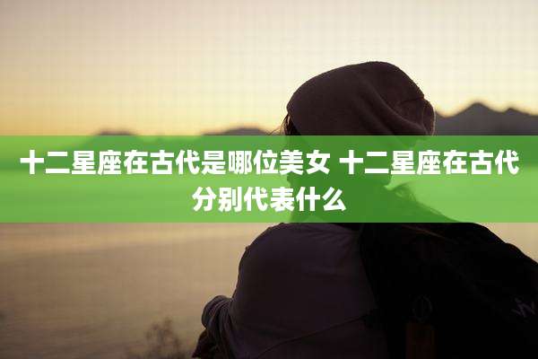 十二星座在古代是哪位美女 十二星座在古代分别代表什么