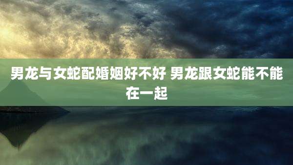 男龙与女蛇配婚姻好不好 男龙跟女蛇能不能在一起