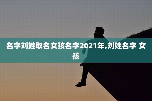 名字刘姓取名女孩名字2021年,刘姓名字 女孩